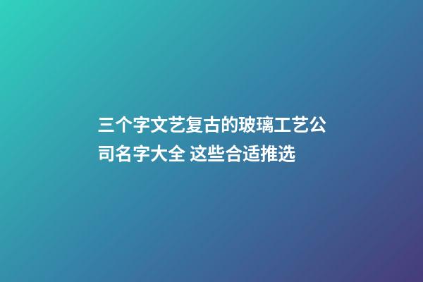 三个字文艺复古的玻璃工艺公司名字大全 这些合适推选